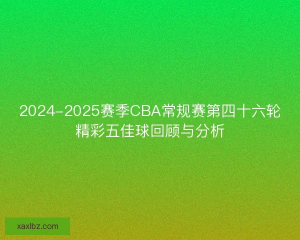 2024-2025赛季CBA常规赛第四十六轮精彩五佳球回顾与分析 2024-2025赛季CBA常规赛第四十六轮精彩五佳球回顾与分析