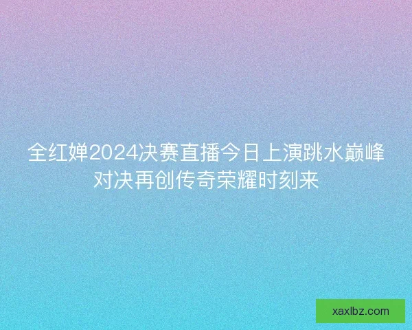 全红婵2024决赛直播今日上演跳水巅峰对决再创传奇荣耀时刻来