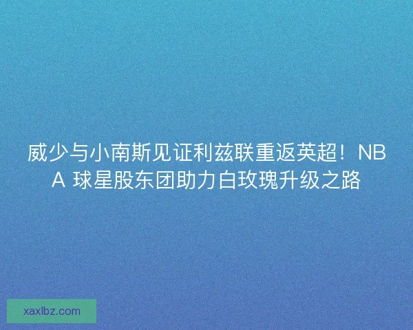 威少与小南斯见证利兹联重返英超！NBA 球星股东团助力白玫瑰升级之路