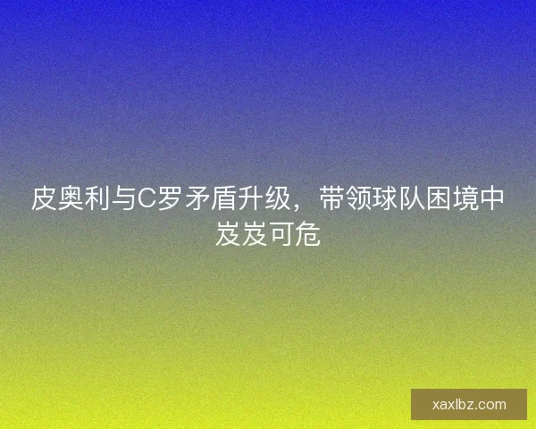 皮奥利与C罗矛盾升级，带领球队困境中岌岌可危