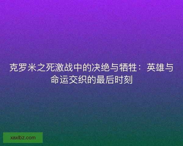 克罗米之死激战中的决绝与牺牲：英雄与命运交织的最后时刻
