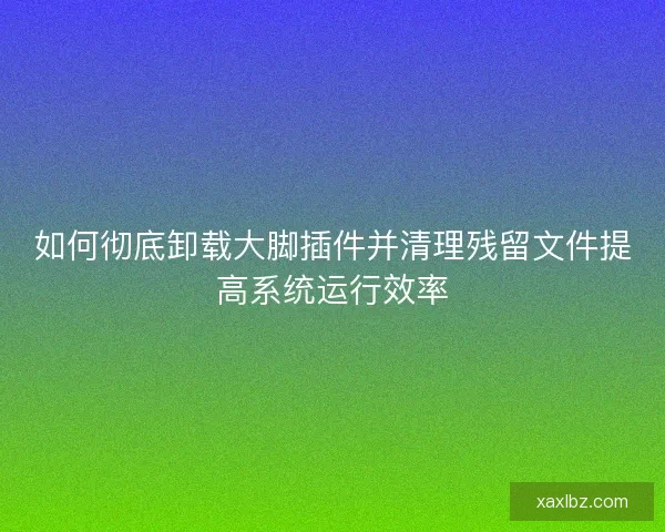 如何彻底卸载大脚插件并清理残留文件提高系统运行效率