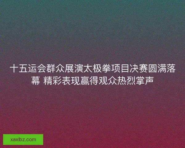 十五运会群众展演太极拳项目决赛圆满落幕 精彩表现赢得观众热烈掌声