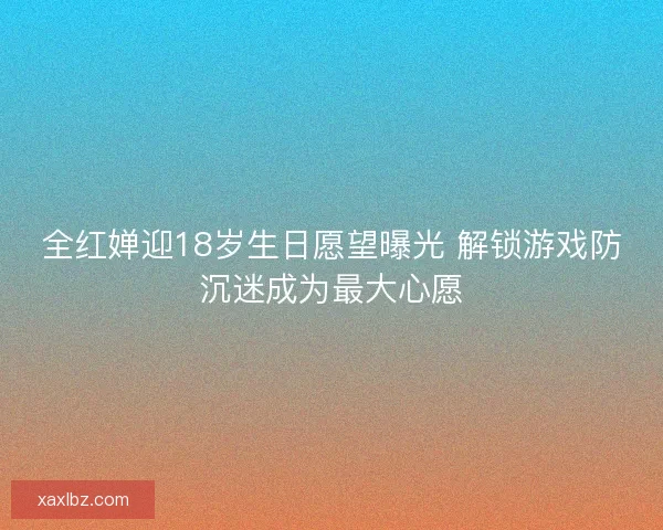 全红婵迎18岁生日愿望曝光 解锁游戏防沉迷成为最大心愿