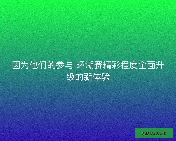 因为他们的参与 环湖赛精彩程度全面升级的新体验 因为他们的参与 环湖赛精彩程度全面升级的新体验