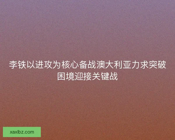 李铁以进攻为核心备战澳大利亚力求突破困境迎接关键战 李铁以进攻为核心备战澳大利亚力求突破困境迎接关键战