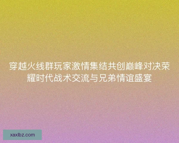 穿越火线群玩家激情集结共创巅峰对决荣耀时代战术交流与兄弟情谊盛宴