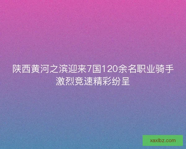 陕西黄河之滨迎来7国120余名职业骑手激烈竞速精彩纷呈