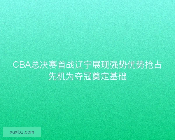 CBA总决赛首战辽宁展现强势优势抢占先机为夺冠奠定基础