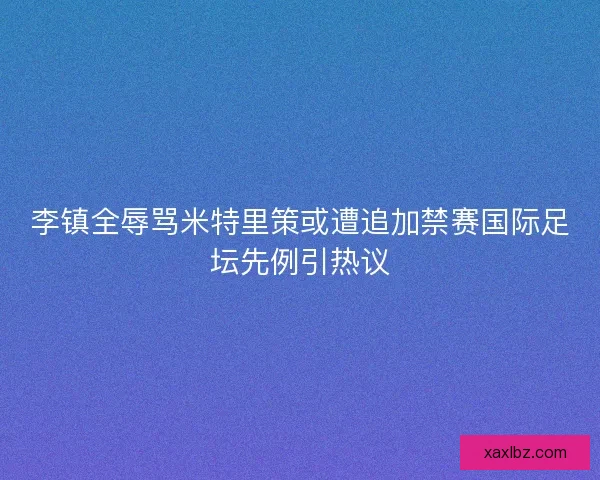 李镇全辱骂米特里策或遭追加禁赛国际足坛先例引热议
