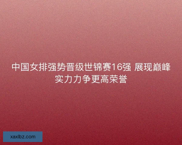 中国女排强势晋级世锦赛16强 展现巅峰实力力争更高荣誉 中国女排强势晋级世锦赛16强 展现巅峰实力力争更高荣誉