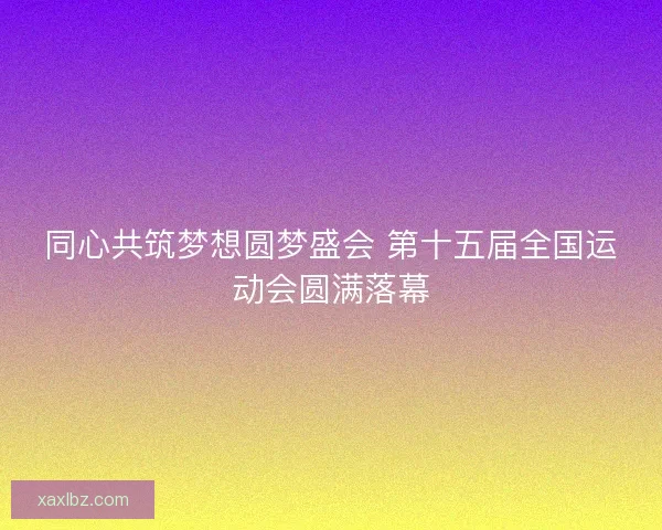 同心共筑梦想圆梦盛会 第十五届全国运动会圆满落幕 同心共筑梦想圆梦盛会 第十五届全国运动会圆满落幕