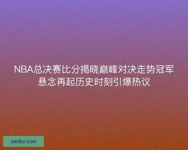 NBA总决赛比分揭晓巅峰对决走势冠军悬念再起历史时刻引爆热议