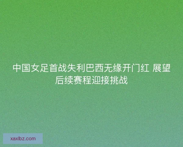 中国女足首战失利巴西无缘开门红 展望后续赛程迎接挑战