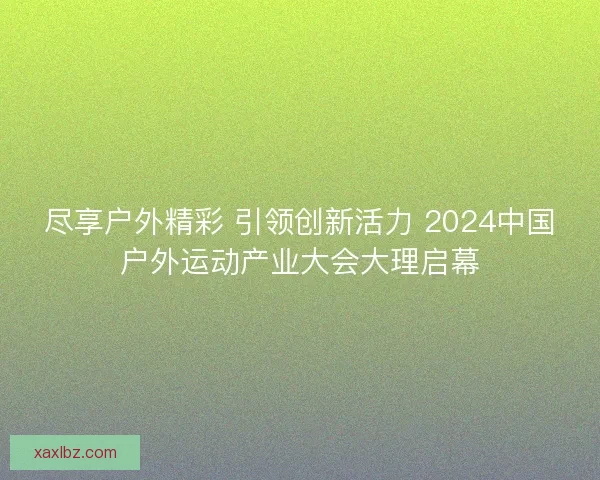 尽享户外精彩 引领创新活力 2024中国户外运动产业大会大理启幕