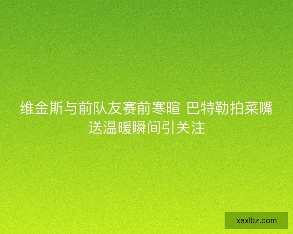维金斯与前队友赛前寒暄 巴特勒拍菜嘴送温暖瞬间引关注