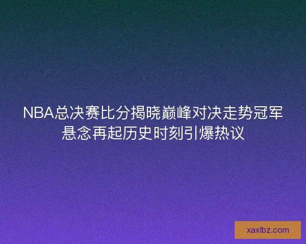 NBA总决赛比分揭晓巅峰对决走势冠军悬念再起历史时刻引爆热议 NBA总决赛比分揭晓巅峰对决走势冠军悬念再起历史时刻引爆热议