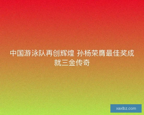 中国游泳队再创辉煌 孙杨荣膺最佳奖成就三金传奇 中国游泳队再创辉煌 孙杨荣膺最佳奖成就三金传奇