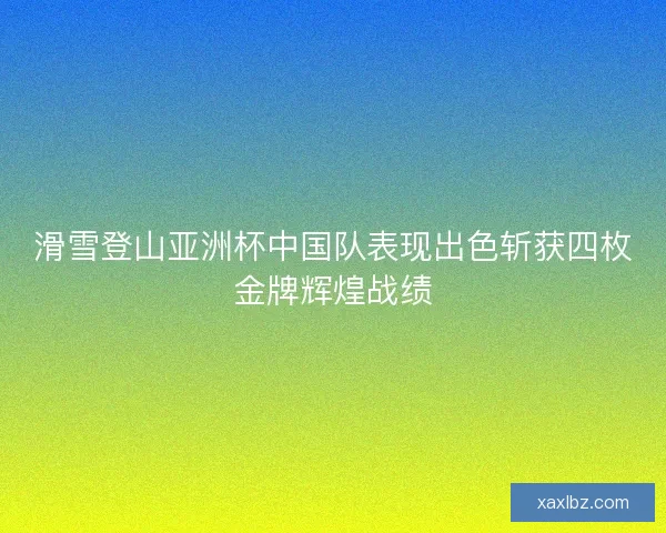 滑雪登山亚洲杯中国队表现出色斩获四枚金牌辉煌战绩 滑雪登山亚洲杯中国队表现出色斩获四枚金牌辉煌战绩