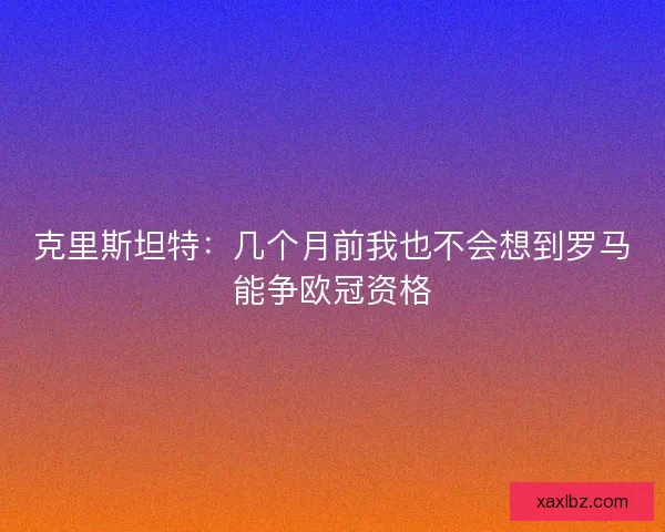 克里斯坦特：几个月前我也不会想到罗马能争欧冠资格