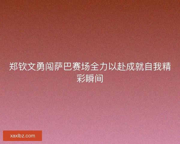 郑钦文勇闯萨巴赛场全力以赴成就自我精彩瞬间