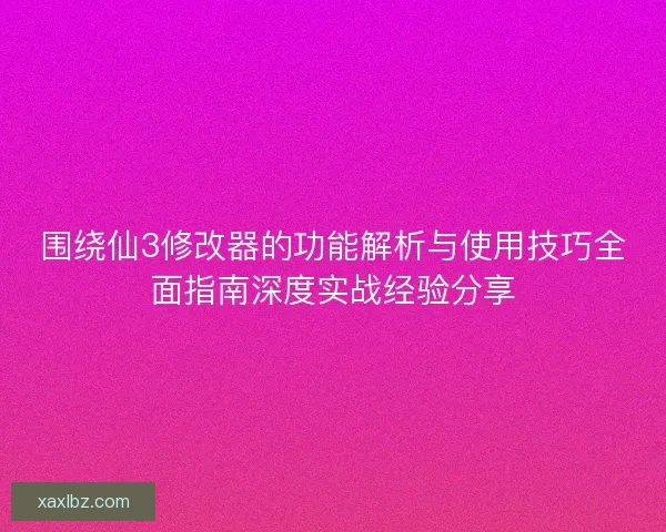 围绕仙3修改器的功能解析与使用技巧全面指南深度实战经验分享