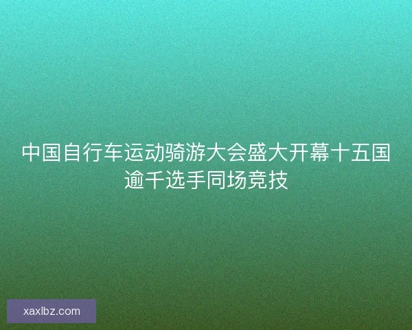 中国自行车运动骑游大会盛大开幕十五国逾千选手同场竞技 中国自行车运动骑游大会盛大开幕十五国逾千选手同场竞技