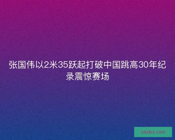 张国伟以2米35跃起打破中国跳高30年纪录震惊赛场 张国伟以2米35跃起打破中国跳高30年纪录震惊赛场