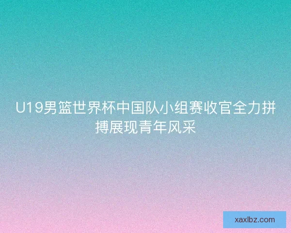 U19男篮世界杯中国队小组赛收官全力拼搏展现青年风采 U19男篮世界杯中国队小组赛收官全力拼搏展现青年风采