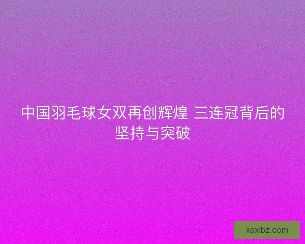 中国羽毛球女双再创辉煌 三连冠背后的坚持与突破 中国羽毛球女双再创辉煌 三连冠背后的坚持与突破